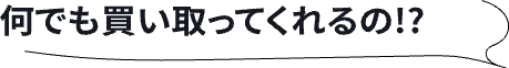 なんでも買い取ってくれるの！？