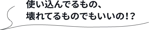 使い込んでるもの、壊れてるものでもいいの！？
